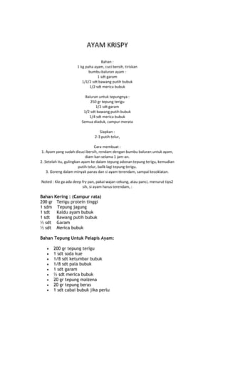 AYAM KRISPY

                                   Bahan :
                     1 kg paha ayam, cuci bersih, tiriskan
                            bumbu baluran ayam :
                                 1 sdt garam
                        1/1/2 sdt bawang putih bubuk
                            1/2 sdt merica bubuk

                         Baluran untuk tepungnya :
                            250 gr tepung terigu
                               1/2 sdt garam
                        1/2 sdt bawang putih bubuk
                           1/4 sdt merica bubuk
                       Semua diaduk, campur merata

                                  Siapkan :
                               2-3 putih telur,

                                  Cara membuat :
 1. Ayam yang sudah dicuci bersih, rendam dengan bumbu baluran untuk ayam,
                            diam kan selama 1 jam-an.
2. Setelah itu, gulingkan ayam ke dalam tepung adonan tepung terigu, kemudian
                        putih telur, balik lagi tepung terigu.
    3. Goreng dalam minyak panas dan si ayam terendam, sampai kecoklatan.

Noted : Klo ga ada deep fry pan, pakai wajan cekung, atau panci, menurut tips2
                        sih, si ayam harus terendam, :

Bahan Kering : (Campur rata)
200 gr Terigu protein tinggi
1 sdm Tepung jagung
1 sdt  Kaldu ayam bubuk
1 sdt  Bawang putih bubuk
½ sdt Garam
½ sdt Merica bubuk

Bahan Tepung Untuk Pelapis Ayam:

       200 gr tepung terigu
       1 sdt soda kue
       1/8 sdt ketumbar bubuk
       1/8 sdt pala bubuk
       1 sdt garam
       ½ sdt merica bubuk
       20 gr tepung maizena
       20 gr tepung beras
       1 sdt cabai bubuk jika perlu
 