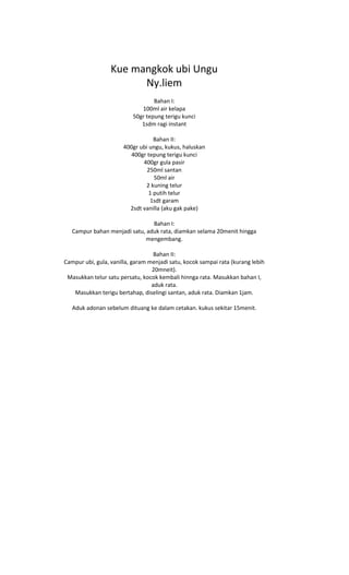 Kue mangkok ubi Ungu
                        Ny.liem
                                  Bahan I:
                             100ml air kelapa
                          50gr tepung terigu kunci
                             1sdm ragi instant

                                   Bahan II:
                       400gr ubi ungu, kukus, haluskan
                          400gr tepung terigu kunci
                              400gr gula pasir
                                250ml santan
                                   50ml air
                               2 kuning telur
                                 1 putih telur
                                 1sdt garam
                         2sdt vanilla (aku gak pake)

                                Bahan I:
   Campur bahan menjadi satu, aduk rata, diamkan selama 20menit hingga
                             mengembang.

                                   Bahan II:
Campur ubi, gula, vanilla, garam menjadi satu, kocok sampai rata (kurang lebih
                                  20mneit).
 Masukkan telur satu persatu, kocok kembali hinnga rata. Masukkan bahan I,
                                  aduk rata.
   Masukkan terigu bertahap, diselingi santan, aduk rata. Diamkan 1jam.

   Aduk adonan sebelum dituang ke dalam cetakan. kukus sekitar 15menit.
 