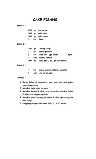 CAKE PISANG
Bahan A :

        -   250   gr    margarine
        -   100   gr    gula pasir
        -   100   gr    gula palem
        -   5     btr   Telur

Bahan B :

        -   250   gr    Tepung terigu
        -   1     sdt   baking powder
        -   ½     sdt   soda kue     (ga pake)          Ayak
        -   1     sdm    bumbu spekuk
        -   100   ml     susu cair / 50 gr susu bubuk

Bahan C :

        -   4     btr   pisang ambon matang, haluskan
        -   1     sdm    Air jeruk nipis

Caranya :

  1. Kocok Bahan A margarine, gula pasir dan gula palem
     sampai ngembang
  2. Masukan telur satu persatu
  3. Masukan Bahan B aduk rata, kemudian masukan bahan
     C aduk rata dengan spatula
  4. Masukan pada Loyang yg sudah di olesi dgn margarine
     dan terigu
  5. Panggang dengan suhu oven 170 “C, ± 25 menit
 