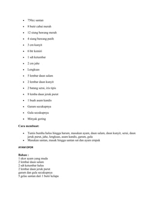 •   750cc santan

   •   8 butir cabai merah

   •   12 siung bawang merah

   •   4 siung bawang putih

   •   3 cm kunyit

   •   6 btr kemiri

   •   1 sdt ketumbar

   •   2 cm jahe

   •   Lengkuas

   •   5 lembar daun salam

   •   2 lembar daun kunyit

   •   2 batang serai, iris tipis

   •   8 lemba daun jeruk purut

   •   1 buah asam kandis

   •   Garam secukupnya

   •   Gula secukupnya

   •   Minyak goring

Cara membuat:

   •   Tumis bumbu halus hingga harum, masukan ayam, daun salam, daun kunyit, serai, daun
       jeruk purut, jahe, lengkuas, asam kandis, garam, gula
   •   Masukan santan, masak hingga santan sat dan ayam empuk

AYAM OPOR

Bahan :
1 ekor ayam yang muda
2 lembar daun salam
2 sdt ketumbar halus
2 lembar daun jeruk purut
garam dan gula secukupnya
5 gelas santan dari 1 butir kelapa
 