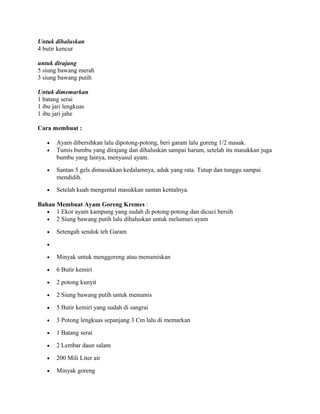 Untuk dihaluskan
4 butir kencur

untuk dirajang
5 siung bawang merah
3 siung bawang putih

Untuk dimemarkan
1 batang serai
1 ibu jari lengkuas
1 ibu jari jahe

Cara membuat :

   •   Ayam dibersihkan lalu dipotong-potong, beri garam lalu goreng 1/2 masak.
   •   Tumis bumbu yang dirajang dan dihaluskan sampai harum, setelah itu masukkan juga
       bumbu yang lainya, menyusul ayam.
   •   Santan 5 gels dimasukkan kedalamnya, aduk yang rata. Tutup dan tunggu sampai
       mendidih.
   •   Setelah kuah mengental masukkan santan kentalnya.

Bahan Membuat Ayam Goreng Kremes :
   • 1 Ekor ayam kampung yang sudah di potong-potong dan dicuci bersih
   • 2 Siung bawang putih lalu dihaluskan untuk melumuri ayam

   •   Setengah sendok teh Garam

   •

   •   Minyak untuk menggoreng atau menumiskan

   •   6 Butir kemiri

   •   2 potong kunyit

   •   2 Siung bawang putih untuk menumis

   •   5 Butir kemiri yang sudah di sangrai

   •   3 Potong lengkuas sepanjang 3 Cm lalu di memarkan

   •   1 Batang serai

   •   2 Lembar daun salam

   •   200 Mili Liter air

   •   Minyak goreng
 