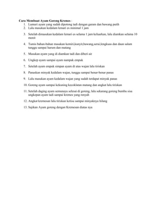 Cara Membuat Ayam Goreng Kremes :
   1. Lumuri ayam yang sudah dipotong tadi dengan garam dan bawang putih
   2. Lalu masukan kedalam lemari es minimal 1 jam
   3. Setelah dimasukan kedalam lemari es selama 1 jam keluarkan, lalu diamkan selama 10
      menit
   4. Tumis bahan-bahan masakan kemiri,kunyit,bawang,serai,lengkuas dan daun salam
      tunggu sampai harum dan matang
   5. Masukan ayam yang di diamkan tadi dan diberi air
   6. Ungkep ayam sampai ayam nampak empuk
   7. Setelah ayam empuk simpan ayam di atas wajan lalu tiriskan
   8. Panaskan minyak kedalam wajan, tunggu sampai benar-benar panas
   9. Lalu masukan ayam kedalam wajan yang sudah terdapat minyak panas
   10. Goreng ayam sampai kekuning kecoklatan matang dan angkat lalu tiriskan
   11. Setelah daging ayam semunaya selesai di goreng, lalu sekarang goreng bumbu sisa
       ungkepan ayam tadi sampai kremes yang renyah
   12. Angkat kremesan lalu tiriskan ketisu sampai minyaknya hilang
   13. Sajikan Ayam goreng dengan Kremesan diatas nya
 