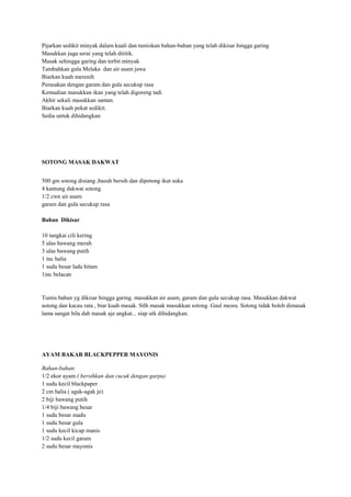 Pijarkan sedikit minyak dalam kuali dan tumiskan bahan-bahan yang telah dikisar hingga garing
Masukkan juga serai yang telah dititik.
Masak sehingga garing dan terbit minyak
Tambahkan gula Melaka dan air asam jawa
Biarkan kuah merenih
Perasakan dengan garam dan gula secukup rasa
Kemudian masukkan ikan yang telah digoreng tadi
Akhir sekali masukkan santan.
Biarkan kuah pekat sedikit.
Sedia untuk dihidangkan




SOTONG MASAK DAKWAT


500 gm sotong disiang ,basuh bersih dan dipotong ikut suka
4 kantung dakwat sotong
1/2 cwn air asam
garam dan gula secukup rasa

Bahan Dikisar

10 tangkai cili kering
5 ulas bawang merah
3 ulas bawang putih
1 inc halia
1 sudu besar lada hitam
1inc belacan


Tumis bahan yg dikisar hingga garing. masukkan air asam, garam dan gula secukup rasa. Masukkan dakwat
sotong dan kacau rata , biar kuah masak. Stlh masak masukkan sotong. Gaul mesra. Sotong tidak boleh dimasak
lama sangat bila dah masak aje angkat... siap utk dihidangkan.




AYAM BAKAR BLACKPEPPER MAYONIS

Bahan-bahan:
1/2 ekor ayam ( bersihkan dan cucuk dengan garpu)
1 sudu kecil blackpaper
2 cm halia ( agak-agak je)
2 biji bawang putih
1/4 biji bawang besar
1 sudu besar madu
1 sudu besar gula
1 sudu kecil kicap manis
1/2 sudu kecil garam
2 sudu besar mayonis
 