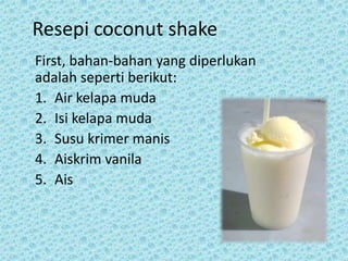 Resepi coconut shake
First, bahan-bahan yang diperlukan
adalah seperti berikut:
1. Air kelapa muda
2. Isi kelapa muda
3. Susu krimer manis
4. Aiskrim vanila
5. Ais
 