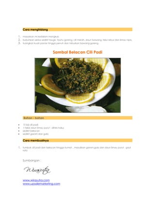 Cara menghidang

1. masukkan mi kedalam mangkuk.
2. bubuhkan serba sedikit tauge, tauhu goreng, cili merah, daun bawang, telur rebus dan limau nipis.
3. tuangkan kuah panas hingga penuh dan taburkan bawang goreng.


                                 Sambal Belacan Cili Padi




    Bahan - bahan

   15 biji cili padi
   1 helai daun limau purut - dihiris halus
   sedikit belacan
   sedikit garam dan gula

    Cara membuatnya

1. tumbuk cili padi dan belacan hingga kumat , masukkan garam,gula dan daun limau purut. gaul
    rata



    Sumbangan :




    www.wirasutra.com
    www.upsalemarketing.com
 