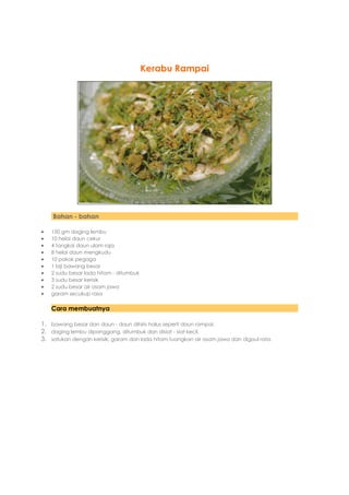 Kerabu Rampai




    Bahan - bahan

   150 gm daging lembu
   10 helai daun cekur
   4 tangkai daun ulam raja
   8 helai daun mengkudu
   10 pokok pegaga
   1 biji bawang besar
   2 sudu besar lada hitam - ditumbuk
   3 sudu besar kerisik
   2 sudu besar air asam jawa
   garam secukup rasa

    Cara membuatnya

1. bawang besar dan daun - daun dihiris halus seperti daun rampai.
2. daging lembu dipanggang, ditumbuk dan disiat - siat kecil.
3. satukan dengan kerisik, garam dan lada hitam.tuangkan air asam jawa dan digaul rata.
 