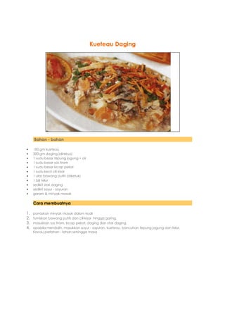 Kueteau Daging




     Bahan - bahan

    150 gm kueteau
    200 gm daging (direbus)
    1 sudu besar tepung jagung + air
    1 sudu besar sos tiram
    1 sudu besar kicap pekat
    1 sudu kecil cili kisar
    1 ulas bawang putih (diketuk)
    1 biji telur
    sedikit stok daging
    sedikit sayur - sayuran
    garam & minyak masak

     Cara membuatnya

1.   panaskan minyak masak dalam kuali
2.   tumiskan bawang putih dan cili kisar hingga garing.
3.   masukkan sos tiram, kicap pekat, daging dan stok daging.
4.   apabila mendidih, masukkan sayur - sayuran, kueteau, bancuhan tepung jagung dan telur.
     Kacau perlahan - lahan sehingga masa
 