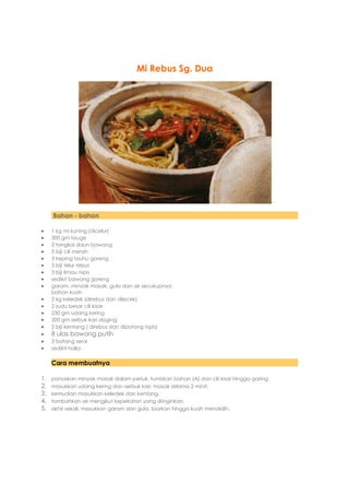 Mi Rebus Sg. Dua




     Bahan - bahan

    1 kg mi kuning (dicelur)
    300 gm tauge
    2 tangkai daun bawang
    5 biji cili merah
    3 keping tauhu goreng
    3 biji telur rebus
    3 biji limau nipis
    sedikit bawang goreng
    garam, minyak masak, gula dan air secukupnya
     bahan kuah
    2 kg keledek (direbus dan dilecek)
    2 sudu besar cili kisar
    230 gm udang kering
    200 gm serbuk kari daging
    2 biji kentang ( direbus dan dipotong nipis)
    8 ulas bawang putih
    3 batang serai
    sedikit halia

     Cara membuatnya

1.   panaskan minyak masak dalam periuk. tumiskan bahan (A) dan cili kisar hingga garing.
2.   masukkan udang kering dan serbuk kari. masak selama 2 minit.
3.   kemudian masukkan keledek dan kentang.
4.   tambahkan air mengikut kepekatan yang diinginkan.
5.   akhir sekali, masukkan garam dan gula. biarkan hingga kuah mendidih.
 