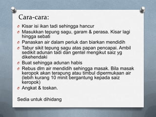 Cara-cara:
O Kisar isi ikan tadi sehingga hancur
O Masukkan tepung sagu, garam & perasa. Kisar lagi
hingga sebati
O Panaskan air dalam periuk dan biarkan mendidih
O Tabur sikit tepung sagu atas papan pencapai. Ambil
sedikit adunan tadi dan gentel mengikut saiz yg
dikehendaki
O Buat sehingga adunan habis
O Rebus dlm air mendidih sehingga masak. Bila masak
keropok akan terapung atau timbul dipermukaan air
(lebih kurang 10 minit bergantung kepada saiz
keropok)
O Angkat & toskan.
Sedia untuk dihidang
 