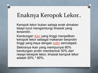 Enaknya Keropok Lekor..
Keropok lekor bukan sahaja enak dimakan
tetapi turut mengandungi khasiat yang
tersendiri.
Kandungan ikan yang tinggi menjadikan
keropok lekor sebagai makanan berprotin
tinggi yang kaya dengan iodin semulajadi.
Sekiranya ikan yang mempunyai 80%
kandungan protin membentuk 50% dari
resepi kerepok lekor, khasiat keropok lekor
adalah 50% * 80%.
 