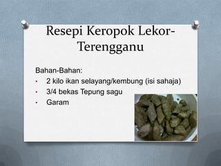 Resepi Keropok LekorTerengganu
Bahan-Bahan:
• 2 kilo ikan selayang/kembung (isi sahaja)
• 3/4 bekas Tepung sagu
• Garam

 