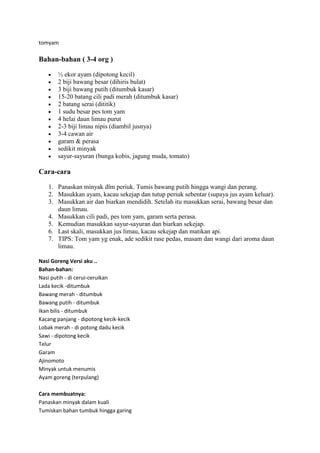 tomyam

Bahan-bahan ( 3-4 org )

       ½ ekor ayam (dipotong kecil)
       2 biji bawang besar (dihiris bulat)
       3 biji bawang putih (ditumbuk kasar)
       15-20 batang cili padi merah (ditumbuk kasar)
       2 batang serai (dititik)
       1 sudu besar pes tom yam
       4 helai daun limau purut
       2-3 biji limau nipis (diambil jusnya)
       3-4 cawan air
       garam & perasa
       sedikit minyak
       sayur-sayuran (bunga kobis, jagung muda, tomato)

Cara-cara

   1. Panaskan minyak dlm periuk. Tumis bawang putih hingga wangi dan perang.
   2. Masukkan ayam, kacau sekejap dan tutup periuk sebentar (supaya jus ayam keluar).
   3. Masukkan air dan biarkan mendidih. Setelah itu masukkan serai, bawang besar dan
      daun limau.
   4. Masukkan cili padi, pes tom yam, garam serta perasa.
   5. Kemudian masukkan sayur-sayuran dan biarkan sekejap.
   6. Last skali, masukkan jus limau, kacau sekejap dan matikan api.
   7. TIPS: Tom yam yg enak, ade sedikit rase pedas, masam dan wangi dari aroma daun
      limau.

Nasi Goreng Versi aku ..
Bahan-bahan:
Nasi putih - di cerui-ceruikan
Lada kecik -ditumbuk
Bawang merah - ditumbuk
Bawang putih - ditumbuk
Ikan bilis - ditumbuk
Kacang panjang - dipotong kecik-kecik
Lobak merah - di potong dadu kecik
Sawi - dipotong kecik
Telur
Garam
Ajinomoto
Minyak untuk menumis
Ayam goreng (terpulang)

Cara membuatnya:
Panaskan minyak dalam kuali
Tumiskan bahan tumbuk hingga garing
 