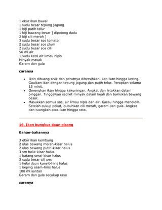 1 ekor ikan bawal
1 sudu besar tepung jagung
1 biji putih telur
1 biji bawang besar ] dipotong dadu
2 biji cili merah ]
3 sudu besar sos tomato
2 sudu besar sos plum
2 sudu besar sos cili
50 ml air
1 sudu kecil air limau nipis
Minyak masak
Garam dan gula

caranya

     Ikan dibuang sisik dan perutnya dibersihkan. Lap ikan hingga kering.
     Gaulkan ikan dengan tepung jagung dan putih telur. Perapkan selama
     15 minit.
     Gorengkan ikan hingga kekuningan. Angkat dan letakkan dalam
     pinggan. Tinggalkan sedikit minyak dalam kuali dan tumiskan bawang
     besar.
     Masukkan semua sos, air limau nipis dan air. Kacau hingga mendidih.
     Setelah cukup pekat, bubuhkan cili merah, garam dan gula. Angkat
     dan tuangkan atas ikan hingga rata.



16. Ikan bungkus daun pisang

Bahan-bahannya

3 ekor ikan kembung
2 ulas bawang merah-kisar halus
2 ulas bawang putih-kisar halus
3 sm halia-kisar halus
1 batang serai-kisar halus
2 sudu besar cili pes
1 helai daun kunyit-hiris halus
1 keping asam-hiris halus
100 ml santan
Garam dan gula secukup rasa

caranya
 