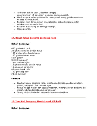 Tumiskan bahan kisar (sebentar sahaja)
     dan masukkan cili pes,asam jawa,dan santan.Angkat.
     Gaulkan garam dan gula.Apabila rasanya seimbang,gaulkan ramuan
     ke atas ikan.Gaul rata.
     Bungkus ikan dengan daun pisang(seekor setiap bungkusan)dan
     ratakan ramuan serta lipat.
     Bakar di atas arang api sehingga wangi.
     Hidang panas.



17. Bawal Kukus Bersama Sos Kicap Halia


Bahan-bahannya

600 gm bawal kecil
20 gm halia muda. diracik halus
100 gm tomato, diracik halus
100 gm cendawan hitam
5 gm garam
Sedikit lada putih
1 gm minyak bijan
10 gm cili merah, diracik halus
15 gm daun parsli cina
60 gm minyak halia
100 gm kicap cair
20 ml stok ikan

caranya

     Gaulkan bawal bersama halia, sebahagian tomato, cendawan hitam,
     garam, lada putih dan minyak bijan.
     Kukus hingga masak dan sejat air lebihan. Hidangkan ikan bersama cili
     merah, lebihan tomato, dan parsli segar.
     Tuang minyak halia dan kicap cair sebelum disajikan.



18. Ikan Keli Panggang Masak Lemak Cili Padi


Bahan-bahannya
 