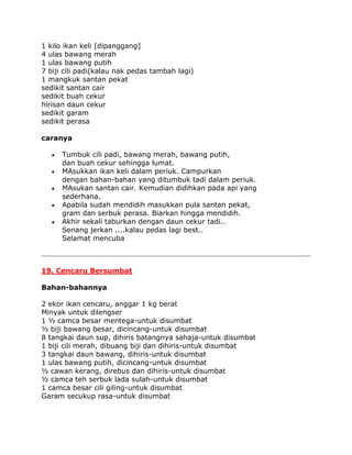 1 kilo ikan keli [dipanggang]
4 ulas bawang merah
1 ulas bawang putih
7 biji cili padi(kalau nak pedas tambah lagi)
1 mangkuk santan pekat
sedikit santan cair
sedikit buah cekur
hirisan daun cekur
sedikit garam
sedikit perasa

caranya

      Tumbuk cili padi, bawang merah, bawang putih,
      dan buah cekur sehingga lumat.
      MAsukkan ikan keli dalam periuk. Campurkan
      dengan bahan-bahan yang ditumbuk tadi dalam periuk.
      MAsukan santan cair. Kemudian didihkan pada api yang
      sederhana.
      Apabila sudah mendidih masukkan pula santan pekat,
      gram dan serbuk perasa. Biarkan hingga mendidih.
      Akhir sekali taburkan dengan daun cekur tadi..
      Senang jerkan ....kalau pedas lagi best..
      Selamat mencuba



19. Cencaru Bersumbat

Bahan-bahannya

2 ekor ikan cencaru, anggar 1 kg berat
Minyak untuk dilengser
1 ½ camca besar mentega-untuk disumbat
½ biji bawang besar, dicincang-untuk disumbat
8 tangkai daun sup, dihiris batangnya sahaja-untuk disumbat
1 biji cili merah, dibuang biji dan dihiris-untuk disumbat
3 tangkai daun bawang, dihiris-untuk disumbat
1 ulas bawang putih, dicincang-untuk disumbat
½ cawan kerang, direbus dan dihiris-untuk disumbat
½ camca teh serbuk lada sulah-untuk disumbat
1 camca besar cili giling-untuk disumbat
Garam secukup rasa-untuk disumbat
 