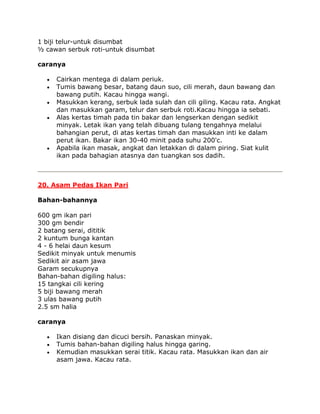 1 biji telur-untuk disumbat
½ cawan serbuk roti-untuk disumbat

caranya

     Cairkan mentega di dalam periuk.
     Tumis bawang besar, batang daun suo, cili merah, daun bawang dan
     bawang putih. Kacau hingga wangi.
     Masukkan kerang, serbuk lada sulah dan cili giling. Kacau rata. Angkat
     dan masukkan garam, telur dan serbuk roti.Kacau hingga ia sebati.
     Alas kertas timah pada tin bakar dan lengserkan dengan sedikit
     minyak. Letak ikan yang telah dibuang tulang tengahnya melalui
     bahangian perut, di atas kertas timah dan masukkan inti ke dalam
     perut ikan. Bakar ikan 30-40 minit pada suhu 200'c.
     Apabila ikan masak, angkat dan letakkan di dalam piring. Siat kulit
     ikan pada bahagian atasnya dan tuangkan sos dadih.



20. Asam Pedas Ikan Pari

Bahan-bahannya

600 gm ikan pari
300 gm bendir
2 batang serai, dititik
2 kuntum bunga kantan
4 - 6 helai daun kesum
Sedikit minyak untuk menumis
Sedikit air asam jawa
Garam secukupnya
Bahan-bahan digiling halus:
15 tangkai cili kering
5 biji bawang merah
3 ulas bawang putih
2.5 sm halia

caranya

     Ikan disiang dan dicuci bersih. Panaskan minyak.
     Tumis bahan-bahan digiling halus hingga garing.
     Kemudian masukkan serai titik. Kacau rata. Masukkan ikan dan air
     asam jawa. Kacau rata.
 
