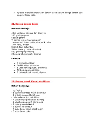 Apabila mendidih masukkan bendir, daun kesum, bunga kantan dan
     garam. Kacau rata.



21. Daging Gulung Bakar

Bahan-bahannya

4 biji kentang, direbus dan dilenyek
200 gm keju parut
Sedikit garam
½ camca teh serbuk lada putih
1 camca teh jintan putih, ditumbuk halus
1 cm halia, dikisar
Sedikit daun ketumbar
5 ulas bawang putih, ditumbuk
500 gm daging cincang
2 batang lobak merah, diparut

caranya

     1 cm halia, dikisar
     Sedikit daun ketumbar
     5 ulas bawang putih, ditumbuk
     500 gm daging cincang
     2 batang lobak merah, diparut



22. Daging Masak Kicap Lada Hitam

Bahan-bahannya

1kg Daging
- 1 Sudu besar lada hitam ditumbuk
- 2 biji cili masak dibelah dua
- halia sebesar ibu jari dihiris
- 4 ulas bawang merah di mayang
- 2 ulas bawang putih di mayang
- 2 batang serai diketuk
- 5 biji cili api diketuk
- 5 sudu besar kicap pekat tamin
- 3 sudu besar cuka
 