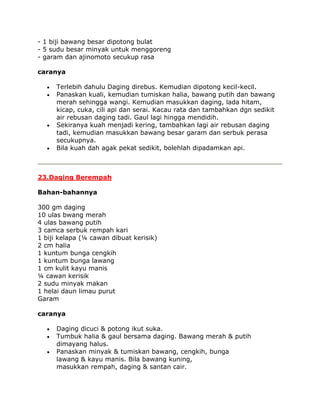 - 1 biji bawang besar dipotong bulat
- 5 sudu besar minyak untuk menggoreng
- garam dan ajinomoto secukup rasa

caranya

     Terlebih dahulu Daging direbus. Kemudian dipotong kecil-kecil.
     Panaskan kuali, kemudian tumiskan halia, bawang putih dan bawang
     merah sehingga wangi. Kemudian masukkan daging, lada hitam,
     kicap, cuka, cili api dan serai. Kacau rata dan tambahkan dgn sedikit
     air rebusan daging tadi. Gaul lagi hingga mendidih.
     Sekiranya kuah menjadi kering, tambahkan lagi air rebusan daging
     tadi, kemudian masukkan bawang besar garam dan serbuk perasa
     secukupnya.
     Bila kuah dah agak pekat sedikit, bolehlah dipadamkan api.



23.Daging Berempah

Bahan-bahannya

300 gm daging
10 ulas bwang merah
4 ulas bawang putih
3 camca serbuk rempah kari
1 biji kelapa (¼ cawan dibuat kerisik)
2 cm halia
1 kuntum bunga cengkih
1 kuntum bunga lawang
1 cm kulit kayu manis
¼ cawan kerisik
2 sudu minyak makan
1 helai daun limau purut
Garam

caranya

     Daging dicuci & potong ikut suka.
     Tumbuk halia & gaul bersama daging. Bawang merah & putih
     dimayang halus.
     Panaskan minyak & tumiskan bawang, cengkih, bunga
     lawang & kayu manis. Bila bawang kuning,
     masukkan rempah, daging & santan cair.
 
