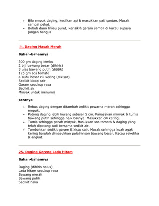 Bila empuk daging, kecilkan api & masukkan pati santan. Masak
      sampai pekat.
      Bubuh daun limau purut, kerisik & garam sambil di kacau supaya
      jangan hangus



24. Daging Masak Merah

Bahan-bahannya

300 gm daging lembu
2 biji bawang besar (dihiris)
3 ulas bawang putih (dititik)
125 gm sos tomato
4 sudu besar cili kering (dikisar)
Sedikit kicap cair
Garam secukup rasa
Sedikit air
Minyak untuk menumis

caranya

      Rebus daging dengan ditambah sedikit pewarna merah sehingga
      empuk.
      Potong daging lebih kurang sebesar 5 cm. Panasakan minyak & tumis
      bawang putih sehingga naik baunya. Masukkan cili kering.
      Tumis sehingga pecah minyak. Masukkan sos tomato & daging yang
      telah dipotong tadi bersama sedikit air.
      Tambahkan sedikit garam & kicap cair. Masak sehingga kuah agak
      kering barulah dimasukkan pula hirisan bawang besar. Kacau seketika
      & angkat.



25. Daging Goreng Lada Hitam

Bahan-bahannya

Daging (dihiris halus)
Lada hitam secukup rasa
Bawang merah
Bawang putih
Sedikit halia
 