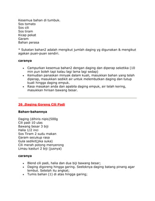 Kesemua bahan di tumbuk.
Sos tomato
Sos cili
Sos tiram
Kicap pekat
Garam
Bahan perasa

* Sukatan bahan2 adalah mengikut jumlah daging yg digunakan & mengikut
agakan puan-puan sendiri.

caranya

     Campurkan kesemua bahan2 dengan daging dan diperap seketika (10
     min pun boleh tapi kalau lagi lama lagi sedap)
     Kemudian panaskan minyak dalam kuali, masukkan bahan yang telah
     diperap, masukkan sedikit air untuk melembutkan daging dan tutup
     kuali hingga daging empuk.
     Rasa masakan anda dan apabila daging empuk, air telah kering,
     masukkan hirisan bawang besar.



26 .Daging Goreng Cili Padi

Bahan-bahannya

Daging (dihiris nipis)500g
Cili padi 10 ulas
Bawang besar 3 biji
Halia 1/2 inci
Sos Tiram 2 sudu makan
Garam secukup rasa
Gula sedikit(jika suka)
Cili merah potong menyerong
Limau kasturi 2 biji (jusnya)

caranya

     Blend cili padi, halia dan dua biji bawang besar;
     Daging digoreng hingga garing. Seeloknya daging batang pinang agar
     lembut. Setelah itu angkat;
     Tumis bahan (1) di atas hingga garing;
 