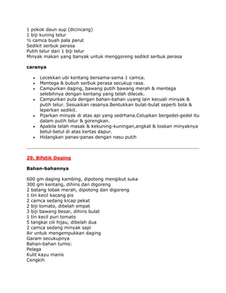 1 pokok daun sup (dicincang)
1 biji kuning telur
½ camca buah pala parut
Sedikit serbuk perasa
Putih telur dari 1 biji telur
Minyak makan yang banyak untuk menggoreng sedikit serbuk perasa

caranya

     Lecekkan ubi kentang bersama-sama 1 camca.
     Mentega & bubuh serbuk perasa secukup rasa.
     Campurkan daging, bawang putih bawang merah & mentega
     selebihnya dengan kentang yang telah dilecek.
     Campurkan pula dengan bahan-bahan uyang lain kecuali minyak &
     putih telur. Sesuaikan rasanya.Bentukkan bulat-bulat seperti bola &
     leperkan sedikit.
     Pijarkan minyak di atas api yang sedrhana.Celupkan bergedel-gedel itu
     dalam putih telur & gorengkan.
     Apabila telah masak & kekuning-kuningan,angkat & toskan minyaknya
     betul-betul di atas kertas dapur.
     Hidangkan panas-panas dengan nasu putih



29. Bifstik Daging

Bahan-bahannya

600 gm daging kambing, dipotong mengikut suka
300 gm kentang, dihiris dan digoreng
2 batang lobak merah, dipotong dan digoreng
1 tin kecil kacang pis
2 camca sedang kicap pekat
2 biji tomato, dibelah empat
3 biji bawang besar, dihiris bulat
1 tin kecil puri tomato
5 tangkai cili hijau, dibelah dua
2 camca sedang minyak sapi
Air untuk mengempukkan daging
Garam secukupnya
Bahan-bahan tumis:
Pelaga
Kulit kayu manis
Cengkih
 