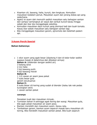 Kisarkan cili, bawang, halia, kunyit, dan lengkuas. Kemudian
     masukkan kedalam periuk. Masukkan ayam dan jerang diatas api yang
     sederhana.
     Agak2 isi ayam dah memutih sedikit masukkan satu bahagian santan
     dan campur semangkuk air sejuk dan serbuk kunyit kacau hingga
     sebati dan biar dia menggelegak seketika.
     Kemudian masukkan daun kunyit yang disimpul tadi dan buah tomato.
     Kacau biar sebati masukkan satu bahagian santan lagi.
     Bila menggelegak masukkan garam, ajinomoto dan bolehlah padam
     api.



3.Ayam Percik Special

Bahan-bahannya




     1 ekor ayam yang agak besar (dipotong 4 dan di kelar-kelar sedikit
     supaya masak di dalammya dan ditoskan airnya)
     Bahan A: (diblender dengan sedikit air)
     3 batang serai
     2 inci halia
     3 biji bawang putih
     4 biji bawang merah
     Bahan B:
     1 1/2 cawan air asam jawa pekat
     7 sudu besar gula
     garam secukupnya
     Bahan C:
     6 sudu besar cili kering yang sudah di blender (kalau tak nak pedas
     kurangkan sikit)
     1 cawan santan pekat

     caranya

     Panaskan kuali dan masukkan minyak.
     Tumiskan bahan A sehingga agak kering dan wangi. Masukkan gula,
     bila agak pekat masukkan air asam jawa.
     Biarkan mendidih dan masukkan ayam. Kacau rata.
     Tambahkan garam, biarkan ayam separuh masak baru masukkan cili
     kering. Bila mendidih masukkan santan pekat. Bila kuah separuh
 