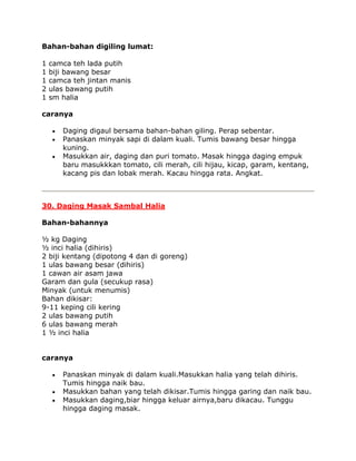 Bahan-bahan digiling lumat:

1   camca teh lada putih
1   biji bawang besar
1   camca teh jintan manis
2   ulas bawang putih
1   sm halia

caranya

       Daging digaul bersama bahan-bahan giling. Perap sebentar.
       Panaskan minyak sapi di dalam kuali. Tumis bawang besar hingga
       kuning.
       Masukkan air, daging dan puri tomato. Masak hingga daging empuk
       baru masukkkan tomato, cili merah, cili hijau, kicap, garam, kentang,
       kacang pis dan lobak merah. Kacau hingga rata. Angkat.



30. Daging Masak Sambal Halia

Bahan-bahannya

½ kg Daging
½ inci halia (dihiris)
2 biji kentang (dipotong 4 dan di goreng)
1 ulas bawang besar (dihiris)
1 cawan air asam jawa
Garam dan gula (secukup rasa)
Minyak (untuk menumis)
Bahan dikisar:
9-11 keping cili kering
2 ulas bawang putih
6 ulas bawang merah
1 ½ inci halia


caranya

       Panaskan minyak di dalam kuali.Masukkan halia yang telah dihiris.
       Tumis hingga naik bau.
       Masukkan bahan yang telah dikisar.Tumis hingga garing dan naik bau.
       Masukkan daging,biar hingga keluar airnya,baru dikacau. Tunggu
       hingga daging masak.
 