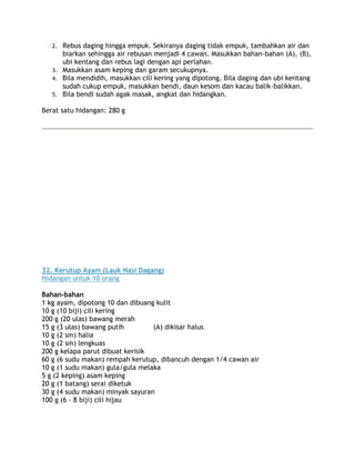 2. Rebus daging hingga empuk. Sekiranya daging tidak empuk, tambahkan air dan
      biarkan sehingga air rebusan menjadi 4 cawan. Masukkan bahan-bahan (A), (B),
      ubi kentang dan rebus lagi dengan api perlahan.
   3. Masukkan asam keping dan garam secukupnya.
   4. Bila mendidih, masukkan cili kering yang dipotong. Bila daging dan ubi kentang
      sudah cukup empuk, masukkan bendi, daun kesom dan kacau balik-balikkan.
   5. Bila bendi sudah agak masak, angkat dan hidangkan.

Berat satu hidangan: 280 g




32. Kerutup Ayam (Lauk Nasi Dagang)
Hidangan untuk 10 orang

Bahan-bahan
1 kg ayam, dipotong 10 dan dibuang kulit
10 g (10 biji) cili kering
200 g (20 ulas) bawang merah
15 g (3 ulas) bawang putih        (A) dikisar halus
10 g (2 sm) halia
10 g (2 sm) lengkuas
200 g kelapa parut dibuat kerisik
60 g (6 sudu makan) rempah kerutup, dibancuh dengan 1/4 cawan air
10 g (1 sudu makan) gula/gula melaka
5 g (2 keping) asam keping
20 g (1 batang) serai diketuk
30 g (4 sudu makan) minyak sayuran
100 g (6 - 8 biji) cili hijau
 