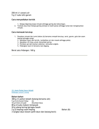 250 ml (1 cawan) air
5 g (1 sudu teh) garam

Cara menyediakan kerisik

       1. Kelapa digoreng tanpa minyak sehingga garing dan kekuningan.
    2. Tumbuk atau kisar kelapa goreng semasa ia masih panas sehingga lumat dan mengeluarkan
       minyak.

Cara memasak kerutup

    1. Panaskan minyak dan tumis bahan (A) bersama rempah kerutup, serai, garam, gula dan asam
       keping sehingga wangi.
       2. Masukkan ayam dan kerisik, tambahkan air dan masak sehingga pekat.
       3. Masukkan cili hijau untuk menambah perisa.
       4. Perlahan api dan biarkan sebentar, kemudian angkat.
       5. Hidangkan lauk ini bersama nasi dagang.

Berat satu hidangan: 160 g




33. Asam Pedas Sayur Keladi
Hidangan untuk 5 orang

Bahan-bahan
300 g (1) pohon keladi (batang bersama ubi)
5 g (2 sm) kunyit hidup   (A)
10 g (5 biji) cili padi   ditumbuk halus
80 g (4 sudu makan) tempoyak
20 g udang kering/geragau basah
2 g (2 keping) asam keping                                      Bahan (B)
3 tangkai daun kesom (pilih daun dan batang kecil)
 