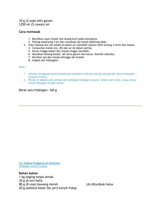10 g (2 sudu teh) garam
1250 ml (5 cawan) air

Cara memasak

      1. Bersihkan sayur keladi dan buang kulit pada batangnya.
      2. Potong sepanjang 5 sm dan manakala ubi keladi dipotong dadu.
   3. Celur batang dan ubi keladi di dalam air mendidih selama lebih kurang 3 minit dan toskan.
      4. Campurkan bahan (A), (B) dan air ke dalam periuk.
      5. Kacau hingga sebati dan masak hingga mendidih.
      6. Masukkan batang keladi, ubi serta garam dan kacau. Biarkan seketika.
      7. Kecilkan api dan masak sehingga ubi empok.
      8. Angkat dan hidangkan.

Nota:

   1. Sukatan tempoyak boleh diubahsuai mengikut citarasa masing-masing dan jenis tempoyak
      (masam/manis).
   2. Resipi ini adalah satu pilihan dari pelbagai hidangan sayuran. Selain dari lazat, ianya sesuai
      untuk hidangan rendah lemak.

Berat satu hidangan: 160 g




34. Daging Panggang ala Kelantan
Hidangan untuk 5 orang

Bahan-bahan
1 kg daging tanpa lemak
30 g (6 sm) halia
80 g (8 ulas) bawang merah                               (A) ditumbuk halus
20 g (seketul besar ibu jari) kunyit hidup
 