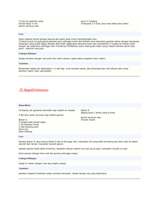 15 biji cili padi(ikut rasa)                                   serai 2-3 batang
kunyit hidup ½ inci                                            Tempoyak 2-3 sudu (ikut rasa-pekat atau tidak)
garam secukup rasa



Cara:

Ayam dibasuh bersih dengan tepung dan asam jawa untuk menghilangkan bau.
Tumbuk kunyit,cili padi,garam,bawang kecil sehingga lumat dan titikkan serai kemudian gaulkan bahan dengan tempoyak.
tempoyak yang sudah digaul dengan lada boleh diggaulkan bersama ayam dan dicamprkan 2-3 gelas air.masak ayam
dengan api sederhana sehingga naik minyaknya.Tambahkan asam keping jika tidak cukup masam.tambah garam jika
perlu.. selamat mencuba...

Cadangan Hidangan:

Sedap dimakan dengan nasi putih dan ulam-ulaman..pada waktu tengahari atau malam.

Tambahan:

Bertambah sedap jika dipanaskan 1-2 kali lagi...kuih semakin pekat..jika tempoyak baru dan dibuat oleh orang
jerantut..lagiiiii..kaw..percayalah..




37. Begedil Istimewa



Bahan-Bahan:

10 keping roti gardenia (direndam dgn sedikit air masak)       Bahan B
                                                               daging ayam / lembu yang di kisar
2 Biji telur ayam (di pukul dgn sedikit garam)
                                                               garam secukup rasa
Bahan A                                                        minyak masak
5 tangkai lada merah segar
1 biji bawang merah
4 ulas bawang putih
Daun sup
Daun bawang

Cara:

Mayang bahan A. gaul semua bahan A dan B sehingga rata. masukkan roti yang telah kembang satu demi satu ke dalam
adunan dan ramas. masukkan secubit garam.

apabila adunan telah boleh di bentuk, kepalkan adunan seperti ikut saiz yg di ingini. panaskan minyak di kuali.

balut adunan dengan telur tadi dan goreng sehingga masak.

Cadangan Hidangan:

sedap di makan dengan nasi atau begitu sahaja.

Tambahan:

pastikan begedil di balikkan selalu semasa memasak. masak dengan api yang sederhana.
 