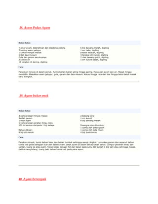38. Asam Pedas Ayam



Bahan-Bahan:

½ ekor ayam, dibersihkan dan dipotong-potong               6 biji bawang merah, digiling
2 keping asam gelugur                                      1 sm halia, digiling
1 cawan minyak masak                                       Sedikit belacan, digiling
1 ikat daun kesum                                          4 tangkai cili merah, digiling
Gula dan garam secukupnya                                  2 ulas bawang putih, digiling
2 cawan air                                                1 sm kunyit basah, digiling
10 tangkai cili kering, digiling

Cara:

Panaskan minyak di dalam periuk. Tumis bahan-bahan giling hingga garing. Masukkan ayam dan air. Masak hingga
mendidih. Masukkan asam gelugur, gula, garam dan daun kesum. Kacau hingga rata dan biar hingga betul-betul masak
baru diangkat.




39. Ayam bakar enak



Bahan-Bahan:

3 camca besar minyak masak                                 2 batang serai
Sedikit garam                                              1 cm kunyit
1 ekor ayam                                                8 biji bawang merah
1 camca besar perahan limau nipis
500 ml santan daripada 1 biji kelapa                       Disangrai dan ditumbuk:
                                                           1 camca teh jintan putih
Bahan dikisar:                                             1 camca teh lada hitam
8 biji cili merah                                          4 biji buah keras

Cara:

Panskan minyak, tumis bahan kisar dan bahan tumbuk sehingga wangi. Angkat. Lumurkan garam dan separuh bahan
tumis tadi pada bahagian luar dan dalam ayam. Letak ayam di dalam bekas tahan panas. Campur perahan limau dan
santan, tuang ke atas ayam. Tutup bekas dengan foil dan bakar pada suhu 200 darjah 1 1/2 jam atau sehingga masak.
Ketika menghidang, tuang baki bahan tumis tadi pada paha ayam.




40. Ayam Berempah
 