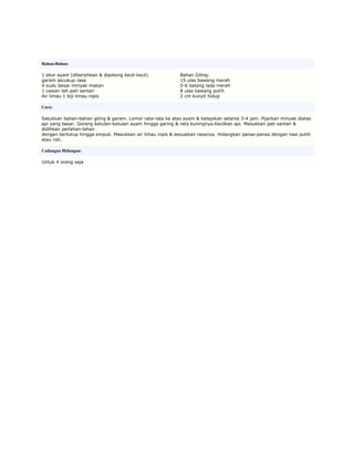 Bahan-Bahan:

1 ekor ayam (dibersihkan & dipotong kecil-kecil)           Bahan Giling:
garam secukup rasa                                         15 ulas bawang merah
4 sudu besar minyak makan                                  5-6 batang lada merah
1 cawan teh pati santan                                    8 ulas bawang putih
Air limau 1 biji limau nipis                               2 cm kunyit hidup

Cara:

Satukkan bahan-bahan giling & garam. Lomor rata-rata ke atas ayam & ketepikan selama 3-4 jam. Pijarkan minyak diatas
api yang besar. Goreng ketulan-ketulan ayam hingga garing & rata kuningnya.Kecilkan api. Masukkan pati santan &
didihkan perlahan-lahan
dengan bertutup hingga empuk. Masukkan air limau nipis & sesuaikan rasanya. Hidangkan panas-panas dengan nasi putih
atau roti.

Cadangan Hidangan:

Untuk 4 orang saja
 