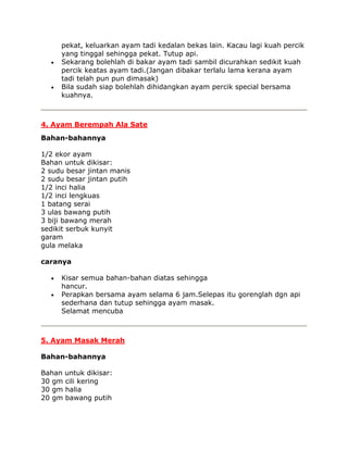 pekat, keluarkan ayam tadi kedalan bekas lain. Kacau lagi kuah percik
     yang tinggal sehingga pekat. Tutup api.
     Sekarang bolehlah di bakar ayam tadi sambil dicurahkan sedikit kuah
     percik keatas ayam tadi.(Jangan dibakar terlalu lama kerana ayam
     tadi telah pun pun dimasak)
     Bila sudah siap bolehlah dihidangkan ayam percik special bersama
     kuahnya.



4. Ayam Berempah Ala Sate
Bahan-bahannya

1/2 ekor ayam
Bahan untuk dikisar:
2 sudu besar jintan manis
2 sudu besar jintan putih
1/2 inci halia
1/2 inci lengkuas
1 batang serai
3 ulas bawang putih
3 biji bawang merah
sedikit serbuk kunyit
garam
gula melaka

caranya

     Kisar semua bahan-bahan diatas sehingga
     hancur.
     Perapkan bersama ayam selama 6 jam.Selepas itu gorenglah dgn api
     sederhana dan tutup sehingga ayam masak.
     Selamat mencuba



5. Ayam Masak Merah

Bahan-bahannya

Bahan untuk dikisar:
30 gm cili kering
30 gm halia
20 gm bawang putih
 