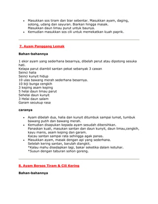 Masukkan sos tiram dan biar sebentar. Masukkan ayam, daging,
     sotong, udang dan sayuran. Biarkan hingga masak.
     Masukkan daun limau purut untuk baunya.
     Kemudian masukkan sos cili untuk memekatkan kuah paprik.



7. Ayam Panggang Lemak

Bahan-bahannya

1 ekor ayam yang sederhana besarnya, dibelah perut atau dipotong sesuka
hati.
Kelapa parut diambil santan pekat sebanyak 3 cawan
Seinci halia
Seinci kunyit hidup
10 ulas bawang merah sederhana besarnya.
10 biji bunga cengkih
3 keping asam keping
5 helai daun limau parut
Sehelai daun kunyit
3 Helai daun salam
Garam secukup rasa

caranya

     Ayam dibelah dua, halia dan kunyit ditumbuk sampai lumat, tumbuk
     bawang putih dan bawang merah.
     Kemudian disapukan kepada ayam sesudah dibersihkan.
     Panaskan kuali, masukan santan dan daun kunyit, daun limau,cengkih,
     kayu manis, asam keping dan garam.
     Kacau santan sampai rata sehingga agak panas.
     Masukkan ayam, masak dengan api yang sederhana.
     Setelah kering santan, barulah diangkit.
     *Kalau mahu disedapkan lagi, bakar seketika dalam ketuhar.
     *Susun dengan taburan sohon goreng.



8. Ayam Bersos Tiram & Cili Kering

Bahan-bahannya
 