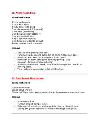 10. Ayam Masak Siam

Bahan-bahannya

5 ketul dada ayam
2 ketul kiub ayam
2 sudu besar lada giling
2 ulas bawang putih (ditumbuk)
1 inci halia (ditumbuk)
1 biji bawang besar(potong 4)
2 batang serai (dititik)
4 helai daun limau purut
1 biji limau purut (ambil airnya)
Sedikit minyak untuk menumis

caranya

      Dada ayam dipotong kecil-kecil.
      Tumiskan halia, bawang putih dan cili giling hingga naik bau.
      Masukkan kiub ayam,serai dan daun limau purut.
      Masukkan isi ayam yang telah dipotong-potong.Tutup
      masakan dengan penutup sebentar.
      Apabila ayam hampir masak, perahkan limau nipis dan masukkan
      bawang besar.
      Tumis sebentar dan angkat untuk dihidangkan.



11. Gulai Lemak Ikan Haruan

Bahan-bahannya

1 ekor ikan haruan
kelapa parut 1/2 biji
Cili api - 6/7 btg, asam keping,serbuk kunyit,bawang,garam secukup rasa.

caranya

      Ikan dibersihkan.
      Tumbuk cili padi sampai lumat.
      Dalam periuk,masukkan santan yg telah diperah,ikan,cili,asam
      keping,dan garam secukup rasa.Masak sehingga kuah pekat.
 