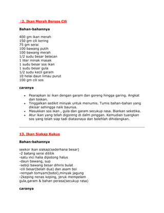 12. Ikan Merah Bersos Cili

Bahan-bahannya

400 gm ikan merah
150 gm cili kering
75 gm serai
100 bawang putih
100 bawang merah
1/2 sudu besar belacan
1 liter minak masak
1 sudu besar sos ikan
1 sudu besar gula
1/2 sudu kecil garam
10 helai daun limau purut
100 gm cili sos

caranya

     Pearapkan isi ikan dengan garam dan goreng hingga garing. Angkat
     dan toskan.
     Tinggalkan sedikit minyak untuk menumis. Tumis bahan-bahan yang
     dikisar sehingga naik baunya.
     Masukkan sos ikan , gula dan garam secukup rasa. Biarkan seketika.
     Atur ikan yang telah digoreng di dalm pinggan. Kemudian tuangkan
     sos yang telah siap tadi diatasnaya dan bolehlah dihidangkan.



13. Ikan Siakap Kukus

Bahan-bahannya

seekor ikan siakap(sederhana besar)
-2 batang serai dititik
-satu inci halia dipotong halus
-daun bawang, sup
-sebiji bawang besar dihiris bulat
-cili besar(belah dua) dan asam boi
-rempah tomyam(botol),minyak jagung
-2keping nenas keping, jeruk mempelam
gula,garam & bahan perasa(secukup rasa)

caranya
 