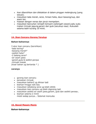 ikan dibersihkan dan diletakkan di dalam pinggan melengkung (yang
     sesuai).
     masukkan lada merah, serai, hirisan halia, daun bawang/sup, dan
     asam boi.
     hiaskan dengan nenas dan jeruk mempelam.
     masukkan bancuhan rempah tomyam (setengah cawan),satu sudu
     makan minyak jagung,garam dan gula (secukup rasa) .Kukuslah
     selama lebih kurang 10 minit.



14. Ikan Cencaru Goreng Terutup

Bahan-bahannya

3 ekor ikan cencaru (bersihkan)
-lada kering*
-bawang merah*
-sedikit halia*
-2 batang serai*
-air asam jawa
-garam,gula & sedikit perasa
-minyak masak
(kisar bahan yg bertanda * )

caranya



     goreng ikan cencaru
     panaskan minyak
     masukkan bahan2 yg dikisar tadi
     biarkan hingga naik bau
     masukkan sebatang serai yg telah dititik
     masukkan ikan cencaru yg telah digoreng tadi
     masukkan sedikit air asam jawa,garam, gula dan sedikit perasa..
     biarkan selama 2 minit
     mesti sedap punya... Selamat mencuba



15. Bawal Masam Manis

Bahan-bahannya
 