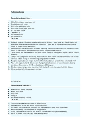 PUDING KARAMEL

Bahan-bahan ( saiz:16 cm )
400cc(400ml) susu segar/susu cair
5 sudu besar gula halus
3 biji telur- pada suhu bilik
2 biji telur kuning-pada suhu bilik
2-3 titik esen vanila
[ KARaMEL ]
5 sudu besar gula
2 sudu besar air

Cara-cara
1. Sediakan karamel: Masukkan gula ke dalam periuk dengan 1 sudu besar air. Masak di atas api
sederhana. Bila nampak sedikit perang, masukkan 1 sudu lagi air. Masaklah sehingga perang.
Tuang ke dalam loyang. Ketepikan.
2. Masukkan telur dan kuning telur ke dalam mangkuk. Sambil dikacau masukkan gula sedikit demi
sedikit. Kacau dengan perlahan sehingga sebati. Jangan biarkan berbuih.
3. Dalam periuk lain masukkan susu dan esen vanila. Panaskan sehingga 60 degree. Jangan sampai
mendidih.
4. Dengan susu yang masih panas lagi, masukkan sikit demi sedikit susu ke dalam telur tadi. Kacau
sehingga sebati. Tuang ke dalam loyang yang ada karamel tadi.
5. Tutupkan loyang dengan 2 lapis aluminium foil. Kukus dengan api sederhana selama 30 minit
6. Atau boleh juga dibakar di dalam oven. Tapi perlulah diletakkkan air suam ke dalam dulang
pembakar. Bakar selama 40-45 minit pada suhu 150 degree.
7. Bila dah masak. Jangan buka aluminium foil. Biarkan 5 minit. Kemudian bolehlah dibuka.
8. Bila sejuk bolehlah disimpan dalam peti ais.

PUDING ROTI

Bahan-bahan ( 3-4 orang )
4 keping roti, disapu mentega
450ml susu segar
3 biji telur
25g gula
1 sudu besar tepung kastard

Cara-cara
1. Potong roti sesuka hati dan susun di dalam loyang.
2. Panaskan susu di atas api(jangan sampai mendidih).
3. Pukul telur dan gula sampai kembang dan masukkan susu yang telah dipanaskan.
4. Masukkan tepung kastard dan kacau hingga sebati.
5. Tuang campuran atas susunan roti. Biarkan selama 15min supaya roti kembang.
6. Bakar 20-30min pada suhu 180. Kemudian sejukkan.

 