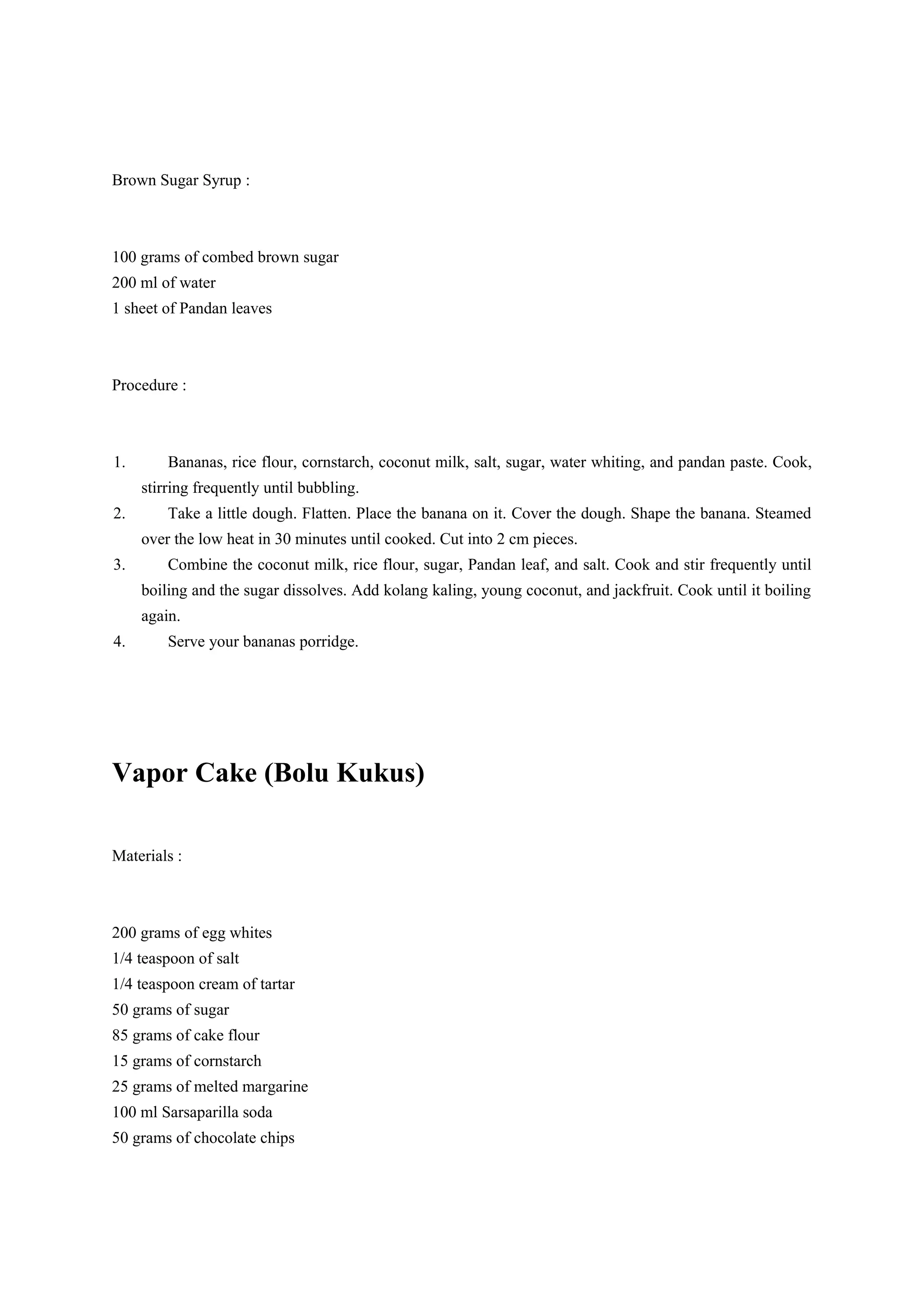 Brown Sugar Syrup :
100 grams of combed brown sugar
200 ml of water
1 sheet of Pandan leaves
Procedure :
1. Bananas, rice flour, cornstarch, coconut milk, salt, sugar, water whiting, and pandan paste. Cook,
stirring frequently until bubbling.
2. Take a little dough. Flatten. Place the banana on it. Cover the dough. Shape the banana. Steamed
over the low heat in 30 minutes until cooked. Cut into 2 cm pieces.
3. Combine the coconut milk, rice flour, sugar, Pandan leaf, and salt. Cook and stir frequently until
boiling and the sugar dissolves. Add kolang kaling, young coconut, and jackfruit. Cook until it boiling
again.
4. Serve your bananas porridge.
Vapor Cake (Bolu Kukus)
Materials :
200 grams of egg whites
1/4 teaspoon of salt
1/4 teaspoon cream of tartar
50 grams of sugar
85 grams of cake flour
15 grams of cornstarch
25 grams of melted margarine
100 ml Sarsaparilla soda
50 grams of chocolate chips
 