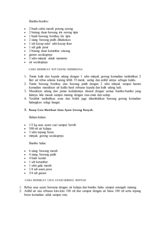 Bumbu-bumbu: 
 2 buah cabai merah potong serong 
 2 batang daun bawang iris serong tipis 
 1 buah bawang bombay iris tipis 
 2 siung bawang putih dihaluskan 
 1 sdt kecap asin1 sdm kecap ikan 
 1 sdt gula pasir 
 2 batang daun ketumbar cincang 
 garam secukupnya 
 3 sdm minyak untuk menumis 
 air secukupnya 
CARA MEMBUAT SUP UDANG SEDERHANA 
1. Tumis kulit dan kepala udang dengan 1 sdm minyak goreng kemudian tambahkan 2 
liter air rebus selama kurang lebih 15 menit, saring dan ambil airnya sebagai kaldu. 
2. Tumis bawang bombay dan bawang putih dengan 2 sdm minyak sampai harum 
kemudian masukkan air kaldu hasil rebusan kepala dan kulit udang tadi. 
3. Masukkan udang dan jamur kedalamnya disusul dengan semua bumbu-bumbu yang 
lainnya lalu masak sampai matang dengan rasa enak dan sedap. 
4. Terakhir tambahkan soun dan boleh juga ditambahkan bawang goreng kemudian 
hidangkan selagi hangat. 
3. Resep Cara Membuat Usus Ayam Goreng Reny ah. 
Bahan-bahan: 
 1/2 kg usus ayam cuci sampai bersih 
 500 ml air kelapa 
 3 sdm tepung beras 
 minyak goreng secukupnya 
Bumbu halus: 
 6 siung bawang merah 
 4 siung bawang putih 
 4 butir kemiri 
 1 sdt ketumbar 
 1 sdm gula merah 
 1/4 sdt asam jawa 
 3/4 sdt garam 
CARA MEMBUAT USUS AYAM GORENG RENYAH 
1. Rebus usus ayam bersama dengan air kelapa dan bumbu halus sampai setengah matang. 
2. Ambil air sisa rebusan kira-kira 100 ml dan campur dengan air biasa 100 ml serta tepung 
beras kemudian aduk sampai rata. 
 
