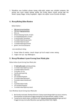 3. Masukkan usus kedalam adonan tepung aduk-aduk sampai usus terbaluri sempurna, lalu 
goreng usus ayam sampai matang, garing, dan kering supaya renyah, goreng juga sisa 
larutan tepung hingga kering bergumpal, angkat dan sajikan secara bersama dicampur. 
4. Resep Rabeg Khas Banten 
Bahan-bahan : 
 500 gram jeroan kambing 
 150 gram daging kambing 
 50 cc air 
 10 butir bawang merah, iris tipis 
 5 siung bawang putih, iris tipis 
 2 ruas jari jahe, memarkan 
 5 sendok makan kecap manis 
 2 sendok makan air asam 
 1 sendok makan gula merah 
 garam, merica secukupnya 
cara membuat rabeg 
1. Semua bahan di satukan. masak dengan api kecil sampai semua matang. 
2. Angkat dari api. siap dihidangkan. 
5. Resep Membuat Ayam Goreng Saus Madu jahe 
Bahan-bahan Ayam Goreng Saus Madu jahe 
 3 buah paha ayam, potong-potong 
 1 sendok makan light soy sauce 
 1 sendok makan maizena 
 3 cm jahe, iris-iris 
 bumbu ayam goreng 
 Marinade: 
 1/2 sendok teh garam 
 2 sendok makan gula pasir 
 4 sendok makan cuka beras3 
 Saus: 
 3 sendok makan madu 
 1/2 sendok teh garam 
 1 sendok makan light soy sauce 
Cara Membuat Ayam Goreng Saus Madu jahe 
1. Beri bumbu marinade. Diamkan 30 menit. Campur ayam dengan light soy sauce, maizena. 
Goreng dalam minyak panas hingga matang dan kuning kecoklatan, angkat, tiriskan 
2. Tuang saus ke dalam wajan, tambahkan jahe. Masak resep ayam goreng dengan api kecil 
hingga meresap. kemudian Masukkan ayam goreng, campur rata, angkat. 
 
