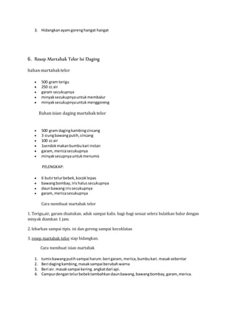 3. Hidangkan ayam goreng hangat hangat 
6. Resep Martabak Telor Isi Daging 
bahan martabak telor 
 500 gram terigu 
 250 cc air 
 garam secukupnya 
 minyak secukupnya untuk membalur 
 minyak secukupnya untuk menggoreng 
Bahan isian daging martabak telor 
 500 gram daging kambing cincang 
 3 siung bawang putih, cincang 
 100 cc air 
 1sendok makan bumbu kari instan 
 garam, merica secukupnya 
 minyak secupnya untuk menumis 
PELENGKAP: 
 6 butir telur bebek, kocok lepas 
 bawang bombay, iris halus secukupnya 
 daun bawang iris secukupnya 
 garam, merica secukupnya 
Cara membuat martabak telor 
1. Terigu,air, garam disatukan. aduk sampai kalis. bagi-bagi sesuai selera bulatkan balur dengan 
minyak diamkan 1 jam. 
2. lebarkan sampai tipis. isi dan goreng sampai kecoklatan 
3. resep martabak telor siap hidangkan. 
Cara membuat isian martabak 
1. tumis bawang putih sampai harum. beri garam, merica, bumbu kari. masak sebentar 
2. Beri daging kambing, masak sampai berubah warna 
3. Beri air. masak sampai kering. angkat dari api. 
4. Campur dengan telur bebek tambahkan daun bawang, bawang bombay, garam, merica. 
 