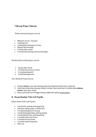 7.Resep Pepes Oncom 
Bahan memasak pepes oncom 
 400 gram oncom, haluskan 
 1 batang serai, 
 2 batang daun bawang, iris halus 
 50 gram dau kemangi 
 5 lembar daun salam 
 5 lembar daun pisang untuk membungkus 
Bumbu halus untuk pepes oncom 
 3 buah cabai merah 
 3 lembar daun jeruk, iris halus 
 5 siung bawang putih 
 7 buah bawang merah 
Cara Membuat Pepes Oncom 
1. Campur oncom, serai, daun bawang, daun kemangi dan bumbu halus. aduk rata 
2. ambil satu lembar daun pisang, letakan 1 lembar daun salam dan 2 sendok makan adonan 
oncom, lipat daun. semat 
3. Kukus selama 25 menit hingga matang. angkat dan sajikan oncom pepes. 
8. Resep Masakan Tahu Cah Paprika 
Bahan-bahan Tahu Cah Paprika 
 2 buah tahu, potong-potong, goreng 
 150 gram udang, kupas, sisihkan ekor 
 3 siung bawang putuh, cincang 
 1 buah bawang bombay, potong-potong 
 1 buah paprika hijau, potong-potong 
 1 sendok makan saus tiram 
 2 sendok teh saus tomat 
 1 sendok makan kecap ikan 
 200 cc air 
 