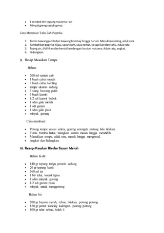  1 sendok teh tepung maizena + air 
 Minyak greng secukupnya 
Cara Membuat Tahu Cah Paprika 
1. Tumis bawang putih dan bawang bombay hingga harum. Masukkan udang, aduk rata 
2. Tambahkan paprika hijau, saus tiram, saus tomat, kecap ikan dan tahu. Aduk rata 
3. Tuang air, didihkan dan kentalkan dengan larutan maizena. Aduk rata, angkat. 
4. Hidangkan. 
9. Resep Masakan Tempe 
Bahan: 
 200 ml santan cair 
 1 buah cabai merah 
 3 buah cabai keriting 
 tempe ukuran sedang 
 3 siung bawang putih 
 3 buah kemiri 
 1/2 sdt kunyit bubuk 
 1 sdm gula merah 
 1 sdt garam 
 1 sdm gula pasir 
 minyak goreng 
Cara membuat: 
 Potong tempe sesuai selera, goreng setengah matang lalu tiriskan. 
 Tumis bumbu halus, tuangkan santan masak hingga mendidih. 
 Masukkan tempe, aduk rata, masak hingga mengental. 
 Angkat dan hidangkan. 
10. Resep Masakan Risoles Bayam Merah 
Bahan Kulit: 
 140 gr tepung terigu protein sedang 
 20 gr tepung kanji 
 360 ml air 
 1 btr telur, kocok lepas 
 1 sdm minyak goreng 
 1/2 sdt garam halus 
 minyak untuk menggoreng 
Bahan Isi: 
 200 gr bayam merah, rebus, tiriskan, potong potong 
 150 gr jamur kancing kalengan, potong potong 
 100 gr telur rebus, belah 4 
 