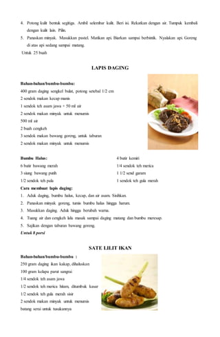 4. Potong kulit bentuk segitiga. Ambil selembar kulit. Beri isi. Rekatkan dengan air. Tumpuk kembali
dengan kulit lain. Pilin.
5. Panaskan minyak. Masukkan pastel. Matikan api. Biarkan sampai berbintik. Nyalakan api. Goreng
di atas api sedang sampai matang.
Untuk 25 buah
LAPIS DAGING
Bahan-bahan/bumbu-bumbu:
400 gram daging sengkel bulat, potong setebal 1/2 cm
2 sendok makan kecap manis
1 sendok teh asam jawa + 50 ml air
2 sendok makan minyak untuk menumis
500 ml air
2 buah cengkeh
3 sendok makan bawang goreng, untuk taburan
2 sendok makan minyak untuk menumis
Bumbu Halus:
6 butir bawang merah
3 siung bawang putih
1/2 sendok teh pala
4 butir kemiri
1/4 sendok teh merica
1 1/2 send garam
1 sendok teh gula merah
Cara membuat lapis daging:
1. Aduk daging, bumbu halus, kecap, dan air asam. Sisihkan.
2. Panaskan minyak goreng, tumis bumbu halus hingga harum.
3. Masukkan daging. Aduk hingga berubah warna.
4. Tuang air dan cengkeh lalu masak sampai daging matang dan bumbu meresap.
5. Sajikan dengan taburan bawang goreng.
Untuk 8 porsi
SATE LILIT IKAN
Bahan-bahan/bumbu-bumbu :
250 gram daging ikan kakap, dihaluskan
100 gram kelapa parut sangrai
1/4 sendok teh asam jawa
1/2 sendok teh merica hitam, ditumbuk kasar
1/2 sendok teh gula merah sisir
2 sendok makan minyak untuk menumis
batang serai untuk tusukannya
 