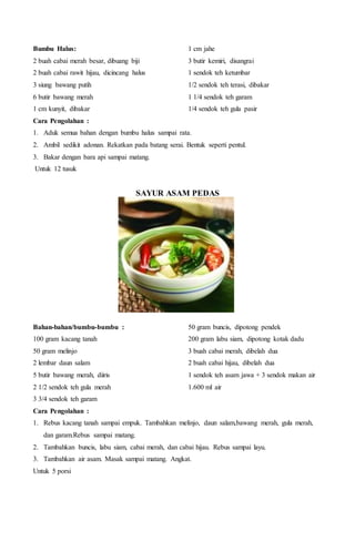 Bumbu Halus:
2 buah cabai merah besar, dibuang biji
2 buah cabai rawit hijau, dicincang halus
3 siung bawang putih
6 butir bawang merah
1 cm kunyit, dibakar
1 cm jahe
3 butir kemiri, disangrai
1 sendok teh ketumbar
1/2 sendok teh terasi, dibakar
1 1/4 sendok teh garam
1/4 sendok teh gula pasir
Cara Pengolahan :
1. Aduk semua bahan dengan bumbu halus sampai rata.
2. Ambil sedikit adonan. Rekatkan pada batang serai. Bentuk seperti pentul.
3. Bakar dengan bara api sampai matang.
Untuk 12 tusuk
SAYUR ASAM PEDAS
Bahan-bahan/bumbu-bumbu :
100 gram kacang tanah
50 gram melinjo
2 lembar daun salam
5 butir bawang merah, diiris
2 1/2 sendok teh gula merah
3 3/4 sendok teh garam
50 gram buncis, dipotong pendek
200 gram labu siam, dipotong kotak dadu
3 buah cabai merah, dibelah dua
2 buah cabai hijau, dibelah dua
1 sendok teh asam jawa + 3 sendok makan air
1.600 ml air
Cara Pengolahan :
1. Rebus kacang tanah sampai empuk. Tambahkan melinjo, daun salam,bawang merah, gula merah,
dan garam.Rebus sampai matang.
2. Tambahkan buncis, labu siam, cabai merah, dan cabai hijau. Rebus sampai layu.
3. Tambahkan air asam. Masak sampai matang. Angkat.
Untuk 5 porsi
 