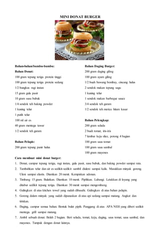 MINI DONAT BURGER
Bahan-bahan/bumbu-bumbu:
Bahan Donat:
100 gram tepung terigu protein tinggi
100 gram tepung terigu protein sedang
1/2 bungkus ragi instan
15 gram gula pasir
10 gram susu bubuk
1/4 sendok teh baking powder
1 kuning telur
1 putih telur
100 ml air es
40 gram mentega tawar
1/2 sendok teh garam
Bahan Pelapis:
200 gram tepung panir halus
Bahan Daging Burger:
200 gram daging giling
100 gram ayam giling
1/2 buah bawang bombay, cincang halus
2 sendok makan tepung sagu
1 kuning telur
1 sendok makan barbeque sauce
3/4 sendok teh garam
1/2 sendok teh merica hitam kasar
Bahan Pelengkap:
200 gram selada
2 buah tomat, iris-iris
7 lembar keju slice, potong 4 bagian
100 gram saus tomat
100 gram saus sambal
100 gram mayones
Cara membuat mini donat burger:
1. Donat, campur tepung terigu, ragi instan, gula pasir, susu bubuk, dan baking powder sampai rata.
2. Tambahkan telur dan air es sedikit-sedikit sambil diuleni sampai kalis. Masukkan minyak goreng.
Uleni sampai elastis. Diamkan 20 menit. Kempiskan adonan.
3. Timbang 15 gram. Bulatkan. Diamkan 10 menit. Pipihkan. Lubangi. Letakkan di loyang yang
ditabur sedikit tepung terigu. Diamkan 30 menit sampai mengembang.
4. Gulingkan di atas kitchen towel yang sudah dibasahi. Gulingkan di atas bahan pelapis.
5. Goreng dalam minyak yang sudah dipanaskan di atas api sedang sampai matang. Angkat dan
tiriskan.
6. Daging, campur semua bahan. Bentuk bulat pipih. Panggang di atas APA NEH yang diberi sedikit
mentega. grill sampai matang.
7. Ambil sebuah donat. Belah 2 bagian. Beri selada, tomat, keju, daging, saus tomat, saus sambal, dan
mayones. Tumpuk dengan donat lainnya.
 