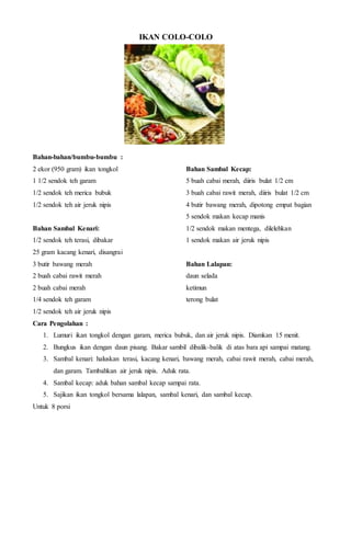 IKAN COLO-COLO
Bahan-bahan/bumbu-bumbu :
2 ekor (950 gram) ikan tongkol
1 1/2 sendok teh garam
1/2 sendok teh merica bubuk
1/2 sendok teh air jeruk nipis
Bahan Sambal Kenari:
1/2 sendok teh terasi, dibakar
25 gram kacang kenari, disangrai
3 butir bawang merah
2 buah cabai rawit merah
2 buah cabai merah
1/4 sendok teh garam
1/2 sendok teh air jeruk nipis
Bahan Sambal Kecap:
5 buah cabai merah, diiris bulat 1/2 cm
3 buah cabai rawit merah, diiris bulat 1/2 cm
4 butir bawang merah, dipotong empat bagian
5 sendok makan kecap manis
1/2 sendok makan mentega, dilelehkan
1 sendok makan air jeruk nipis
Bahan Lalapan:
daun selada
ketimun
terong bulat
Cara Pengolahan :
1. Lumuri ikan tongkol dengan garam, merica bubuk, dan air jeruk nipis. Diamkan 15 menit.
2. Bungkus ikan dengan daun pisang. Bakar sambil dibalik-balik di atas bara api sampai matang.
3. Sambal kenari: haluskan terasi, kacang kenari, bawang merah, cabai rawit merah, cabai merah,
dan garam. Tambahkan air jeruk nipis. Aduk rata.
4. Sambal kecap: aduk bahan sambal kecap sampai rata.
5. Sajikan ikan tongkol bersama lalapan, sambal kenari, dan sambal kecap.
Untuk 8 porsi
 