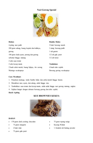 Nasi Goreng Spesial
Bahan:
4 piring nasi putih
200 gram udang, buang kepala dan kulitnya,
goreng
100 gram dada ayam, potong dan goreng
sebentar hingga matang
2 sdm saus tomat
2 sdm kecap manis
2 buah cabai merah, buang bijinya, iris serong
Mentega secukupnya
Bumbu Halus:
5 butir bawang merah
3 siung bawang putih
1 sdt garam
1/2 sdt gula pasir
1/2 sdt terasi
Tambahan:
4 buah telur ceplok
Bawang goreng secukupnya
Cara Membuat:
1. Panaskan mentega, tumis bumbu halus dan cabai merah hingga harum.
2. Masukkan nasi, ayam, dan udang, aduk hingga rata.
3. Tambahkan saus tomat dan kecap manis, aduk-aduk hingga nasi goreng matang, angkat.
4. Sajikan hangat dengan taburan bawang goreng dan telur ceplok.
Hasil: 4 piring
KUE BROWNIES KUKUS:
BAHAN
 170 gram dark cooking chocolate
 75 gram margarin
 2 butir telur
 75 gram gula pasir
 75 gram tepung terigu
 Kacang Walnut
 ½ Sendok teh baking powder
 